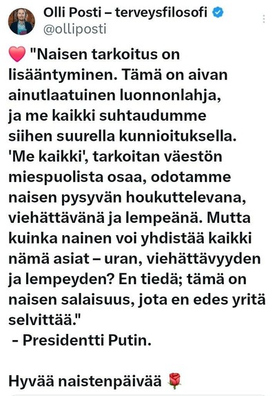 Twitter

Olli Posti- terveysfilosofi @olliposti

"Naisen tarkoitus on lisääntyminen. Tämä on aivan ainutlaatuinen luonnonlahja, ja me kaikki suhtaudumme siihen suurella kunnioituksella. 'Me kaikki', tarkoitan väestön miespuolista osaa, odotamme naisen pysyvän houkuttelevana, viehättävänä ja lempeänä. Mutta kuinka nainen voi yhdistää kaikki nämä asiat - uran, viehättävyyden ja lempeyden? En tiedä; tämä on naisen salaisuus, jota en edes yritä selvittää."
- Presidentti Putin.
Hyvää naistenpäivää (ruusu-emoji)
