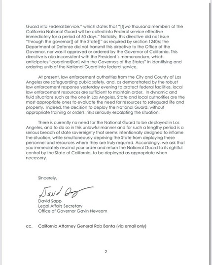 Guard into Federal Service," which states that "[t]wo thousand members of the California National Guard will be called into Federal service effective immediately for a period of 60 days." Notably, this directive did not issue “through the governor|] of the State" as required by section 12406; the Department of Defense did not transmit this directive to the Office of the Governor, nor was it approved or ordered by the Governor of California. This directive is also inconsistent with the President's memorandum, which anticipates "coordination with the Governors of the States" in identifying & ordering units of the National Guard into federal service.
At present, law enforcement authorities from the City & County of Los
Angeles are safeguarding public safety, &, as demonstrated by the robust law enforcement response yesterday evening to protect federal facilities, local law enforcement resources are sufficient to maintain order. In dynamic & fluid situations such as the one in Los Angeles, State & local authorities are the most appropriate ones to evaluate the need for resources to safeguard life & property. Indeed, the decision to deploy the National Guard, without appropriate training or orders, risks seriously escalating the situation.
There is currently no need for the National Guard to be deployed in Los Angeles, & to do so in this unlawful manner & for such a lengthy period is a serious breach of state sovereignty that seems intentionally designed to inflame the situation…