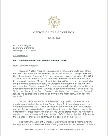 Dear Secretary Hegseth:
On June 7, 2025, President Trump issued a memorandum to your office entitled "Department of Defense Security for the Protection of Department of Homeland Security Functions." The memorandum purports to invoke 10 U.S.C. § 12406 to "call into Federal service members and units of the National Guard ... to temporarily protect ICE and other United States Government personnel who are performing Federal functions, including the enforcement of Federal law, and to protect Federal property." The memorandum further directs "actions as necessary for the Secretary of Defense to coordinate with the Governors of the States and the National Guard Bureau in identifying and ordering into Federal service the appropriate members and units of the National Guard under this authority."
Section 12406 states that "the President may call into Federal service members and units of the National Guard of any State in such numbers as he considers necessary" to (1) repel an invasion of the United States by a foreign nation; (2) suppress a rebellion against the authority of the Government of the United States; or (3) execute the laws of the United States when the President is unable to do so with regular forces. Section 12406 further states that "[o]rders for these purposes shall be issued through the governors of the States."
Last night, the Adjutant General of California received a memorandum from your office with the subject line "Calling Members of the California National