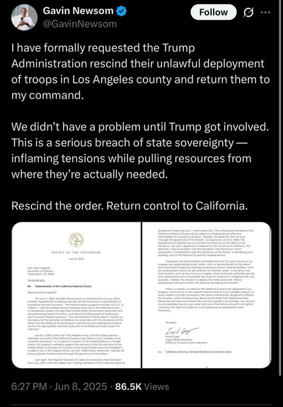 Gavin Newsom post: I have formally requested the Trump Administration rescind their unlawful deployment of troops in Los Angeles county and return them to my command.
We didn't have a problem until Trump got involved.
This is a serious breach of state sovereignty — inflaming tensions while pulling resources from where they're actually needed.
Rescind the order. Return control to California.