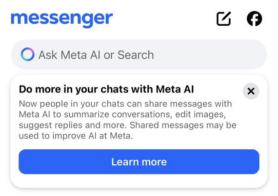 **Bildbeschreibung (für sehbehinderte Nutzerinnen und Nutzer):**

Der Screenshot zeigt einen Ausschnitt aus der Messenger-App von **Meta** mit einem Hinweis zur neuen Funktion „Meta AI“:

* **Oben** steht das Wort **„messenger“** in blauer Schrift.
* Darunter befindet sich ein Eingabefeld mit dem Text: *„Ask Meta AI or Search“* (auf Deutsch: „Frage Meta AI oder suche“).
* Ein Hinweisfenster informiert über neue Funktionen:

---

### **Text im Fenster:**

**Do more in your chats with Meta AI**
(*Mach mehr in deinen Chats mit Meta AI*)

> Now people in your chats can share messages with Meta AI to summarize conversations, edit images, suggest replies and more. Shared messages may be used to improve AI at Meta.
> (*Jetzt können Personen in deinen Chats Nachrichten mit Meta AI teilen, um Konversationen zusammenzufassen, Bilder zu bearbeiten, Antwortvorschläge zu bekommen und mehr. Geteilte Nachrichten können verwendet werden, um die KI bei Meta zu verbessern.*)

---

Am unteren Rand befindet sich ein blauer Button mit weißer Schrift:
**Learn more** (*Mehr erfahren*)

Oben rechts sieht man zwei Icons:

* Ein „Stift und Papier“-Symbol für eine neue Nachricht
* Ein Facebook-Symbol zum Teilen oder Zugriff auf Facebook