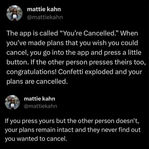 @mattiekahn on x
the app is called 'you're cancelled.' when you've made plans that you wish you could cancel, you go into the app and press a little button. if the other person presses theirs too, congrats. confetti exploded and your plans are cancelled. if you press yours but the other person doesn't, your plans remain intact and they never find out you wanted to cancel.