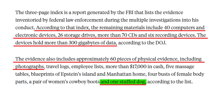 Text from article:
The three-page index is a report generated by the FBI that lists the evidence inventoried by federal law enforcement during the multiple investigations into his conduct. According to that index, the remaining materials include 40 computers and electronic devices, 26 storage drives, more than 70 CDs and six recording devices. The devices hold more than 300 gigabytes of data, according to the DOJ.

The evidence also includes approximately 60 pieces of physical evidence, including photographs, travel logs, employee lists, more than $17,000 in cash, five massage tables, blueprints of Epstein's island and Manhattan home, four busts of female body parts, a pair of women's cowboy boots and one stuffed dog, according to the list.