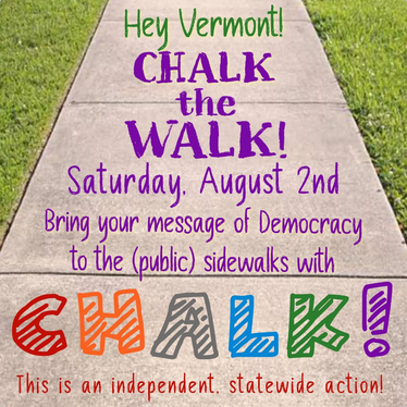 Virtual protest notice for the next nationally coordinated day of action, August 2. It's a picture of a sidewalk with the message, written in various colors: "Hey Vermont! CHALK THE WALK! Saturday, August 2nd. Bring your message of Democracy to the (public) sidewalks with CHALK! This is an independent statewide action!"