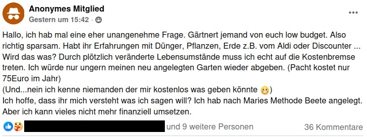 Screenshot eines Postings. Text:

"Hallo, ich hab mal eine eher unangenehme Frage. Gärtnert jemand von euch low budget. Also richtig sparsam. Habt ihr Erfahrungen mit Dünger, Pflanzen, Erde z.B. vom Aldi oder Discounter ... Wird das was? Durch plötzlich veränderte Lebensumstände muss ich echt auf die Kostenbremse treten. Ich würde nur ungern meinen neu angelegten Garten wieder abgeben. (Pacht kostet nur 75Euro im Jahr) 
(Und...nein ich kenne niemanden der mir kostenlos was geben könnte 😬)
Ich hoffe, dass ihr mich versteht was ich sagen will? Ich hab nach Maries Methode Beete angelegt. Aber ich kann vieles nicht mehr finanziell umsetzen."