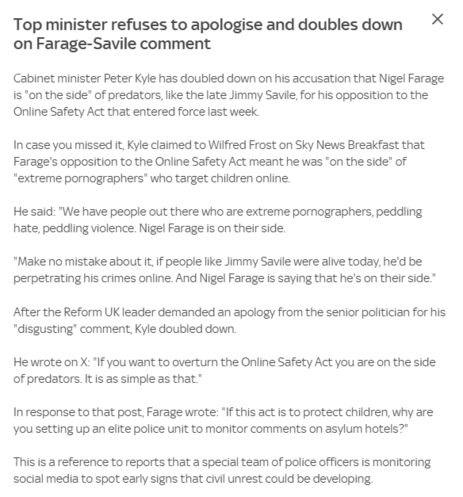 Top minister refuses to apologise and doubles down ~~ %
on Farage-Savile comment

Cabinet minister Peter Kyle has doubled down on his accusation that Nigel Farage
is "on the side" of predators, ike the late Jimmy Savile, for his opposition to the
Online Safety Act that entered force last week.

In case you missed it, Kyle claimed to Wilfred Frost on Sky News Breakfast that
Farage's opposition to the Online Safety Act meant he was "on the side" of
"extreme pornographers® who target children online.

He said: "We have people out there who are extreme pornographers, peddling
hate, peddling violence. Nigel Farage is on their side.

"Make no mistake about it if people like Jimmy Savile were alive today, he'd be
perpetrating his crimes online. And Nigel Farage is saying that he's on their side”
After the Reform UK leader demanded an apology from the senior politician for his
"disgusting’ comment, Kyle doubled down.

He wrote on X: "If you want to overturn the Online Safety Act you are on the side
of predators. It is as simple as that"

In response to that post, Farage wrote: "If this act is to protect children, why are
you setting up an elite police unit to monitor comments on asylum hotels?"

This is a reference to reports that a special team of police officers is monitoring
social media to spot early signs that civil unrest could be developing
