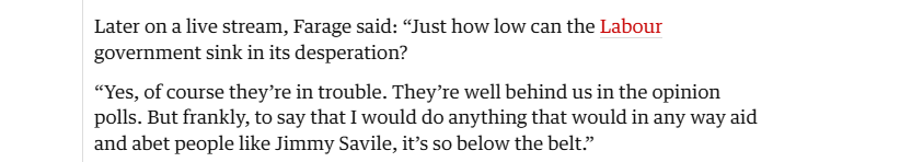 Later on a live stream, Farage said: “Just how low can the Labour
government sink in its desperation?

“Yes, of course they're in trouble. They’re well behind us in the opinion
polls. But frankly, to say that I would do anything that would in any way aid
and abet people like Jimmy Savile, it’s so below the belt”