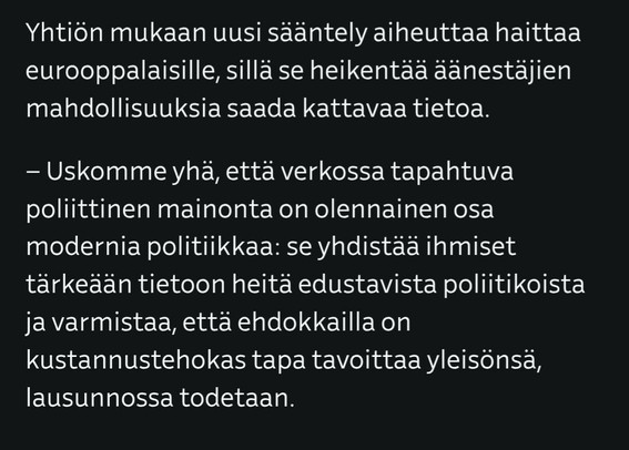 Kuvakaappaus artikkelista, jossa teksti:

Yhtiön mukaan uusi sääntely aiheuttaa haittaa eurooppalaisille, sillä se heikentää äänestäjien mahdollisuuksia saada kattavaa tietoa.

– Uskomme yhä, että verkossa tapahtuva poliittinen mainonta on olennainen osa modernia politiikkaa: se yhdistää ihmiset tärkeään tietoon heitä edustavista poliitikoista ja varmistaa, että ehdokkailla on kustannustehokas tapa tavoittaa yleisönsä, lausunnossa todetaan.