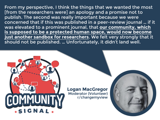 “From my perspective, I think the things that we wanted the most [from the researchers were] an apology and a promise not to publish. The second was really important because we were concerned that if this was published in a peer-review journal … if it was elevated to a prominent journal, that our community, which is supposed to be a protected human space, would now become just another sandbox for researchers. We felt very strongly that it should not be published. … Unfortunately, it didn’t land well.” -Logan MacGregor, Moderator (Volunteer), r/changemyview