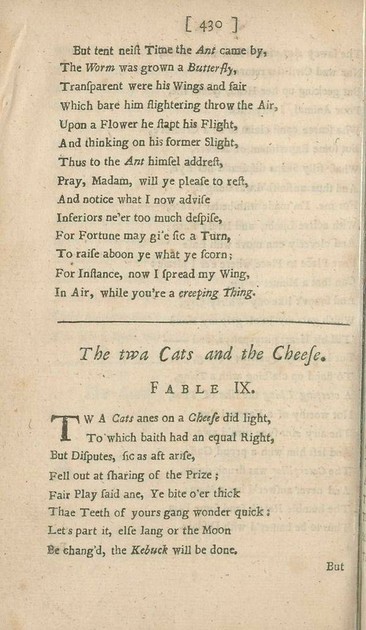 The twa Cats and the Cheese 
Fable IX
by Allan Ramsay

Twa Cats anes on a Cheese did light,
To which baith had an equal Right,
But Disputes, sic as aft arise,
Fell out at sharing of the Prize;
Fair Play said ane, Ye bite o’er thick
Thae Teeth of yours gang wonder quick:
Let’s part it, else lang or the Moon
Be chang’d, the Kebuck will be done.