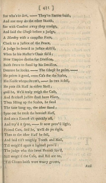 But wha’s to do’t,—They’re Parties baith,
And ane may do the other Skaith,
Sae with Consent away they trudge,
And laid the Cheese before a Judge,
A Monkey with a campsho Face,
Clerk to a Justice of the Peace,
A Judge he seem’d in Justice skill’d,
When he his Master’s Chair fill’d;
Now Umpire chosen for Division,
Baith sware to stand by his Decision.
Demure he looks.—The Cheese he pales,—
He prives it good,—Ca’s for the Scales,
His Knife whops throw’t,—In twa it fell,
He puts ilk Haff in either Shell;
Said he, We’ll truly weigh the Case,
And strickest Justice shall have Place,
Then lifting up the Scales, he fand
The tane bang up, the ither stand;
Syne out he took the heaviest Haff,
And ate a Knoost o’t quickly aff,
And try’d it syne,—It now prov’d light,
Friend Cats, said he, We’ll do ye right.
Then to the ither Haff he fell,
And laid till’t teughly Tooth and Nail,
Till weigh’d again it lightest prov’d:
The Judge wha this sweet Process lov’d,
Still weigh’d the Case, and still ate on,
Till Clients baith were weary grown,