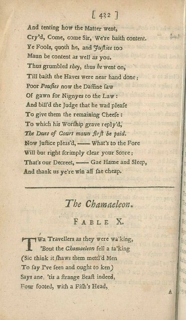 And tenting how the Matter went,
Cry’d, Come, come Sir, We’re baith content.
Ye Fools, quoth he, and Justice too
Maun be content as well as you.
Thus grumbled they, thus he went on,
Till baith the Haves were near hand done;
Poor Pousies now the Daffine saw
Of gawn for Nignyes to the Law:
And bill’d the Judge that he wad please
To give them the remaining Cheese:
To which his Worship grave reply’d,
The Dues of Court maun first be paid.
Now Justice pleas’d,—What’s to the Fore
Will but right scrimply clear your Score;
That’s our Decreet,—Gae Hame and Sleep,
And thank us ye’re win aff sae cheap.