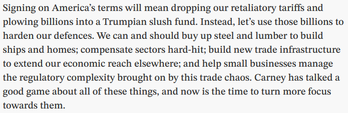 Excerpt from linked opinion piece reading:

"Signing on America’s terms will mean dropping our retaliatory tariffs and plowing billions into a Trumpian slush fund. Instead, let’s use those billions to harden our defences. We can and should buy up steel and lumber to build ships and homes; compensate sectors hard-hit; build new trade infrastructure to extend our economic reach elsewhere; and help small businesses manage the regulatory complexity brought on by this trade chaos. Carney has talked a good game about all of these things, and now is the time to turn more focus towards them."