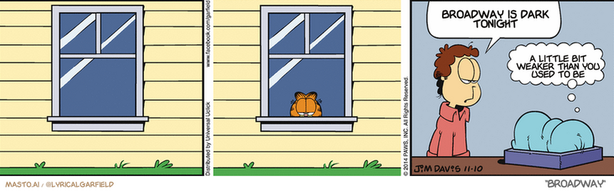 Original Garfield comic from November 11, 2014
Text replaced with lyrics from: Broadway

Transcript:
• Broadway Is Dark Tonight
• A Little Bit Weaker Than You Used To Be



The comic strip features a man standing in front of a window in a house, accompanied by a cat sitting on a windowsill. The comic is divided into three distinct panels, showcasing different scenes and characters from the story.

In the first panel, the man is looking out the window, while the cat is observing the scene from the windowsill. The second panel depicts the man talking to the cat, who is listening attentively to the man's words. The third and final panel shows the man and the cat engaging in a conversation, with the cat expressing a question about the time of the night.