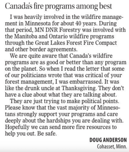 Letter to editor reads: "Canada’s fire programs among best

I was heavily involved in the wildfire management in Minnesota for about 40 years. During that period, MN DNR Forestry was involved with the Manitoba and Ontario wildfire programs through the Great Lakes Forest Fire Compact and other border agreements.

We are quite aware that Canada’s wildfire programs are as good or better than any program on the planet. So when I read the letter that some of our politicians wrote that was critical of your forest management, I was embarrassed. It was like the drunk uncle at Thanksgiving. They don’t have a clue about what they are talking about.

They are just trying to make political points. Please know that the vast majority of Minnesotans strongly support your programs and care deeply about the hardships you are dealing with. Hopefully we can send more fire resources to help you out. Be safe.

DOUG ANDERSON
Cohasset, Minn."