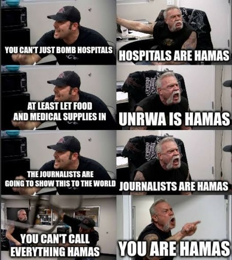 Meme:

— Your can't just bomb hospitals. 

— Hospitals are Hamas. 

— At least let food and medical supplies In. 

— Urnwa is Hamas. 

— The journalists age going to show this for the world. 

— Journalists Are Hamas. 

— You can't call everything Hamas. 

— You are Hamas.