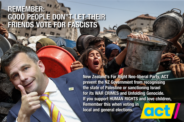 Picture of NZ politician David Seymour with a thumbs up in front of starving Palestinians in Gaza. The text reads: REMEMBER: 
GOOD PEOPLE DON”T LET THEIR
FRIENDS VOTE FOR FASCISTS. 

New Zealand’s Far Right Neo-liberal Party, ACT
prevent the NZ Government from recognising
the state of Palestine or sanctioning Israel
for its WAR CRIMES and Unfolding Genocide. 
If you support HUMAN RIGHTS and love children, 
Remember this when voting in 
local and general elections.