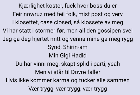 Sangtekst:

Kjærlighet koster, fuck hvor boss du er
Feir nowruz med feil folk, mist post og verv
I klosettet, case closed, så klossete av meg
Vi har stått i stormer før, men all den gossipen svei
Jeg ga deg hjertet mitt og venna mine ga meg rygg
Synd, Shirin-am
Min Gigi Hadid
Du har vinni meg, skapt splid i parti, yeah
Men vi står til Dovre faller
Hvis ikke kommer karma og fucker alle sammen
Vær trygg, vær trygg, vær trygg
