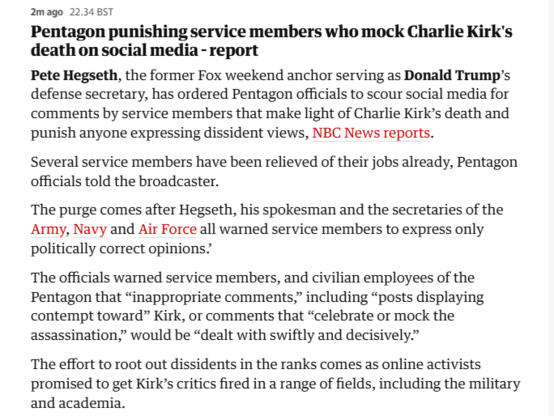 2mago 2234857

Pentagon punishing service members who mock Charlie Kirk's
death on social media - report

Pete Hegseth, the former Fox weekend anchor serving as Donald Trump’s
defense secretary, has ordered Pentagon officials to scour social media for
comments by service members that make light of Charlie Kirk’s death and
punish anyone expressing dissident views, NBC News reports.

Several service members have been relieved of their jobs already, Pentagon
officials told the broadcaster.

The purge comes after Hegseth, his spokesman and the secretaries of the
Army, Navy and Air Force all warned service members to express only
politically correct opinions?

The officials warned service members, and civilian employees of the
Pentagon that “inappropriate comments,” including “posts displaying
contempt toward” Kirk, or comments that “celebrate or mock the
assassination,” would be “dealt with swiftly and decisively.”

The effort to root out dissidents in the ranks comes as online activists
promised to get Kirk’s critics fired in a range of fields, including the military
and academia.