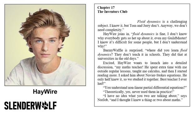 Composite image

LHS

A colour pencil drawing of a headshot of an 18 year old young man - he has fly away blonde hair and blue eyes - in this relaxed pose he has a thoughtful and neutral expression - he is wearing a white T shirt against a yellow background - the image is labelled HayWire

RHS

Book extract

SlenderWolf Conflicts and Alliances

Chapter 17
The Inventors Club

“We don’t use any of it as a component in a process. Fluid dynamics is a challenging subject. I know it, but Tom and Jerry don’t. Anyway, we don’t need complexity.”

HayWire joins in, “fluid dynamics is fine, I don’t know why everybody gets so het up about it, even my GuildMaster! I know it’s difficult for some people, but I don’t understand why!”

BarmyWaffle is surprised, “where did you learn fluid dynamics? They don’t teach it in schools. They did that at universities in the old days.”

Excited, HayWire wants to launch into a detailed discussion, “my maths teacher! He spent extra time with me outside regular lessons, taught me calculus, and then I started reading more. I asked him about Navier-Stokes equations. He only half knew it, so we studied it together. Best teacher I ever had!”

“You understand non-linear partial differential equations?”

“Theoretically, yes, never used them in practice!”

“I have no idea what you two are talking about,” says NutJob, “and I thought I knew a thing or two about maths.”

The novel is scheduled for publication in late 2025

copyright © Scott Rochester 2025