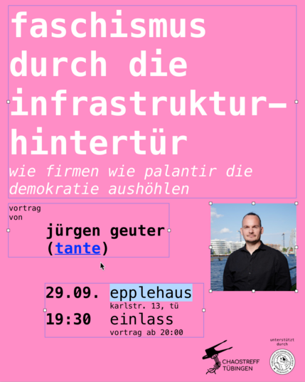 Zu sehen ist ein Sharepic mit einer Vortragsankündigung. Der Vortragstitel ist "faschismus durch die infrastrukturhintertür" mit Subtitel "wie firmen we palantir die demokratie aushöhlen". Es ist ein Vortrag von Jürgen "tante" Geuter. Der Vortrag findet am Montag, dem 29.9. um 20:00 Uhr im Epplehaus (Tübingen) statt, Einlass ist ab 19:30.

Das Sharepic hat einen monochrom pinkenen Hintergrund, der Text ist durchgehend kleingeschrieben. Als stilistische Elemente wurden Zusammenhängende Textstellen mit Boxen umrahmt, analog wie sin in grafischem Editierprogrammen verwendet werden. Rechts ist ein Foto des Vortragenden zu sehen. es handelt sich um einen kurz und dunkelhaarigen Mann. Im Fotohintergrund ist ein Fluss und Hochhäuser. Der Vortrag wird vom Chaostreff Tübingen mit Unterstützung durch die Verfasste Studierendenschaft Tübingen veranstaltet.