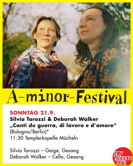 A festival-info-card.
On the upper half: a photo of two women (Silvia Tarrozi and Deborah Walker) in front of green trees and sky.
On the lower half it reads: A-minor-Festival
SONNTAG 21.9.
Silvia Tarozzi & Deborah Walker
„Canti du guerra, di lavoro e d'amore"
(Bologna/Berlin)*
11:30 Templerkapelle Mücheln
Silvia Tarozzi - Geige, Gesang
Deborah Walker - Cello, Gesang
JAZZ KOLEKTIV
