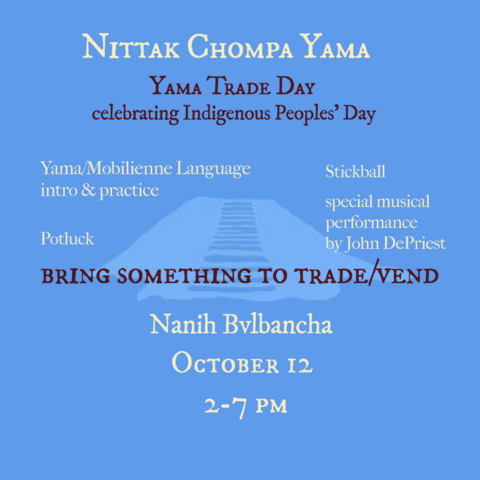 Nittak Chompa Yama
Yama Trade Day

Celebrating Indigenous Peoples' Day

Yama/Mobilienne language intro & practice
Potluck
Stickball
Special musical performance by John DePriest 

Bring something to trade/vend

Nanih Bvlbancha 
October 12, 2-7pm