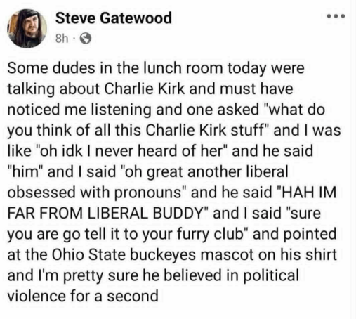 Some dudes in the lunch room today were talking about Charlie Kirk and must have noticed me listening and one asked "what do you think of all this Charlie Kirk stuff" and I was like "oh, I don't know, I never heard of her" and he said "him" and I said "oh great another liberal obsessed with pronouns" and he said "hah I'm far from liberal buddy" and I said "sure you are go tell it to your furry club" and pointed at the Ohio State buckeyes mascot on his shirt and I'm pretty sure he believed in political violence for a second