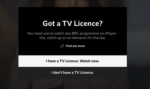 A warning on the BBC iPlayer which reads "Got a TV Licence? You need one to watch any BBC programme on iPlayer live, catch-up or on-demand. It's the law." with two options "I have a TV Licence. Watch now." and "I don't have a TV Licence."