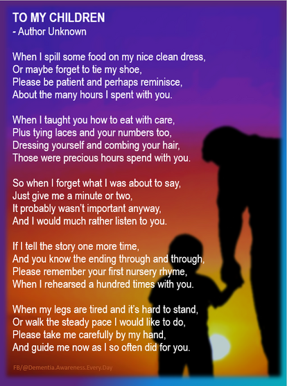 "To My Children" ~ An Anonymous Poem 

When I spill some food on my nice clean dress 
Or maybe forget to tie my shoe, 
Please be patient and perhaps reminisce 
About the many hours I spent with you. 

When I taught you how to eat with care, 
Plus tying laces and your numbers, too, 
Dressing yourself and combing your hair, 
Those were precious hours spent with you. 

So when I forget what I was about to say, 
Just give me a minute - or maybe two. 
It probably wasn't important anyway, 
And I would much rather listen just to you. 

If I tell the story one more time, 
And you know the ending through and through, 
Please remember your first nursery rhyme 
When I rehearsed it a hundred times with you. 

When my legs are tired and it's hard to stand 
Or walk the steady pace that I would like to do, 
Please take me carefully by my hand, 
And guide me now as I once did for you.
