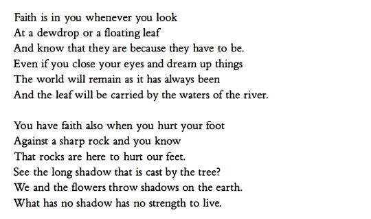 Faith is in you whenever you look
At a dewdrop or a floating leaf
And know that they are because they have to be.
Even if you close your eyes and dream up things
The world will remain as it has always been
And the leaf will be carried by the waters of the river.

You have faith also when you hurt your foot
Against a sharp rock and you know
That rocks are here to hurt our feet.
See the long shadow that is cast by the tree?
We and the flowers throw shadows on the earth.
What has no shadow has no strength to live.

    Faith, Czesław Miłosz, Robert Hass (translator)