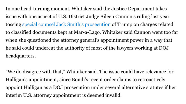 In one head-turning moment, Whitaker said the Justice Department takes issue with one aspect of U.S. District Judge Aileen Cannon’s ruling last year tossing special counsel Jack Smith’s prosecution of Trump on charges related to classified documents kept at Mar-a-Lago. Whitaker said Cannon went too far when she questioned the attorney general’s appointment power in a way that he said could undercut the authority of most of the lawyers working at DOJ headquarters.

“We do disagree with that,” Whitaker said. The issue could have relevance for Halligan’s appointment, since Bondi’s recent order claims to retroactively appoint Halligan as a DOJ prosecution under several alternative statutes if her interim U.S. attorney appointment is deemed invalid.