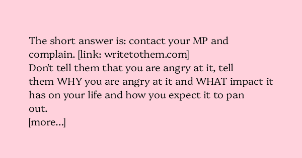 image text: The short answer is: contact your MP and complain. https://www.writetothem.com/



Don't tell them that you are angry at it, tell them WHY you are angry at it and WHAT impact it has on your life and how you expect it to pan out.



[more…]