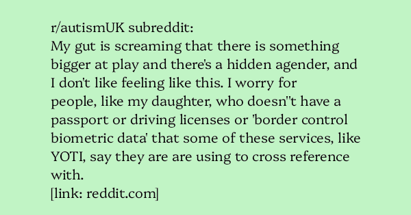image text: r/autismUK subreddit:




My gut is screaming that there is something bigger at play and there's a hidden agender, and I don't like feeling like this. I worry for people, like my daughter, who doesn''t have a passport or driving licenses or 'border control