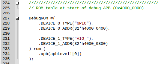 DebugROM #(
        .DEVICE_0_TYPE("GPIO"),
        .DEVICE_0_ADDR(32'h4000_0400),

        .DEVICE_1_TYPE("VIO_"),
        .DEVICE_1_ADDR(32'h4000_0800)
) rom (
        .apb(apbLevel1[0])
);