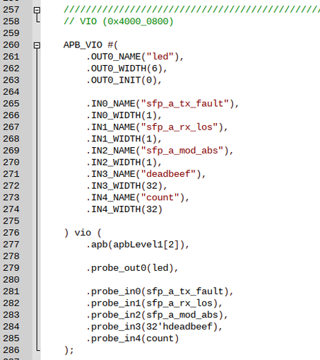 APB_VIO #(
        .OUT0_NAME("led"),
        .OUT0_WIDTH(6),
        .OUT0_INIT(0),

        .IN0_NAME("sfp_a_tx_fault"),
        .IN0_WIDTH(1),
        .IN1_NAME("sfp_a_rx_los"),
        .IN1_WIDTH(1),
        .IN2_NAME("sfp_a_mod_abs"),
        .IN2_WIDTH(1),
        .IN3_NAME("deadbeef"),
        .IN3_WIDTH(32),
        .IN4_NAME("count"),
        .IN4_WIDTH(32)

) vio (
        .apb(apbLevel1[2]),

        .probe_out0(led),

        .probe_in0(sfp_a_tx_fault),
        .probe_in1(sfp_a_rx_l…