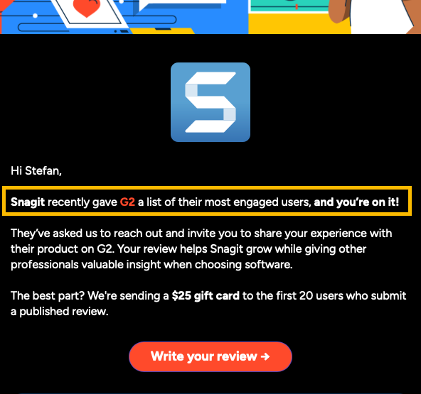 Screenshot of email says:

Hi Stefan,

Snagit recently gave G2 a list of their most engaged users, and you’re on it!

They’ve asked us to reach out and invite you to share your experience with their product on G2. Your review helps Snagit grow while giving other professionals valuable insight when choosing software. 

The best part? We're sending a $25 gift card to the first 20 users who submit a published review.