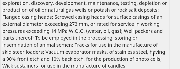 production of oil or natural gas wells or potash or rock salt deposits: Flanged casing heads; Screwed casing heads for surface casings of an external diameter exceeding 273 mm, or rated for service in working pressures exceeding 14 MPa W.O.G. (water, oil, gas); Well packers and parts thereof; To be employed in the processing, storing or insemination of animal semen; Tracks for use in the manufacture of skid steer loaders; Vacuum evaporator masks, of stainless steel, having a 90% front etch and …