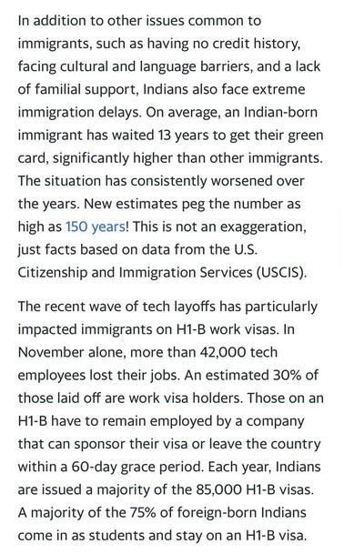 In addition to other issues common to immigrants, such as having no credit history, facing cultural and language barriers, and a lack of familial support, Indians also face extreme immigration delays. On average, an Indian-born immigrant has waited 13 years to get their green card, significantly higher than other immigrants. The situation has consistently worsened over the years. New estimates peg the number as high as 150 years! This is not an exaggeration, just facts based on data from the U.S. Citizenship and Immigration Services (USCIS). The recent wave of tech layoffs has particularly impacted immigrants on H1-B work visas. In November alone, more than 42,000 tech employees lost their jobs. An estimated 30% of those laid off are work visa holders. Those on an H1-B have to remain employed by a company that can sponsor their visa or leave the country within a 60-day grace period. Each year, Indians are issued a majority of the 85,000 H1-B visas. A majority of the 75% of foreign-born Indians come in as students and stay on an H1-B visa.