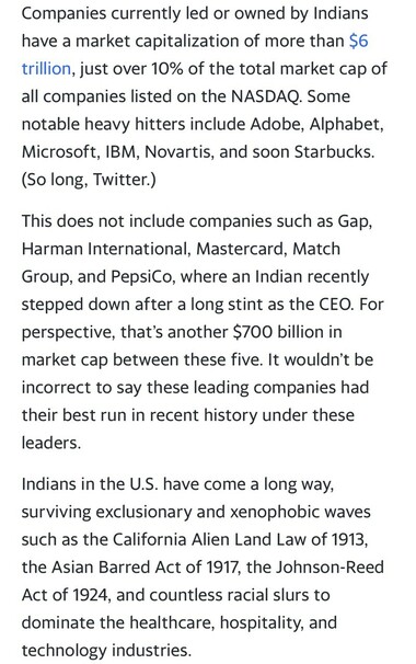 Companies currently led or owned by Indians have a market capitalization of more than $6 trillion, just over 10% of the total market cap of all companies listed on the NASDAQ. Some notable heavy hitters include Adobe, Alphabet, Microsoft, IBM, Novartis, and soon Starbucks. (So long, Twitter.) This does not include companies such as Gap, Harman International, Mastercard, Match Group, and PepsiCo, where an Indian recently stepped down after a long stint as the CEO. For perspective, that's another $700 billion in market cap between these five. It wouldn't be incorrect to say these leading companies had their best run in recent history under these leaders. Indians in the U.S. have come a long way, surviving exclusionary and xenophobic waves such as the California Alien Land Law of 1913, the Asian Barred Act of 1917, the Johnson-Reed Act of 1924, and countless racial slurs to dominate the healthcare, hospitality, and technology industries.