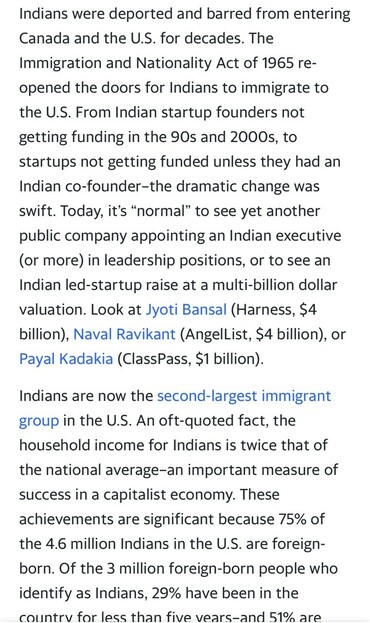 Indians were deported and barred from entering Canada and the U.S. for decades. The Immigration and Nationality Act of 1965 re- opened the doors for Indians to immigrate to the U.S. From Indian startup founders not getting funding in the 90s and 2000s, to startups not getting funded unless they had an Indian co-founder-the dramatic change was swift. Today, it's "normal" to see yet another public company appointing an Indian executive (or more) in leadership positions, or to see an Indian led-startup raise at a multi-billion dollar valuation. Look at Jyoti Bansal (Harness, $4 billion), Naval Ravikant (AngelList, $4 billion), or Payal Kadakia (ClassPass, $1 billion). Indians are now the second-largest immigrant group in the U.S. An oft-quoted fact, the household income for Indians is twice that of the national average-an important measure of success in a capitalist economy. These achievements are significant because 75% of the 4.6 million Indians in the U.S. are foreign- born. Of the 3 million foreign-born people who identify as Indians, 29% have been in the countrv for less than five vears-and 51% are