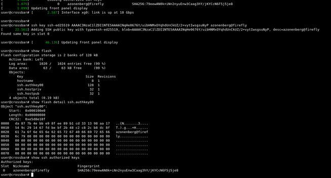 user@crossbar# ssh key ssh-ed25519 (public key) azonenberg@firefly
[      22.561] Adding SSH public key with type=ssh-ed25519, blob=(public key) desc=azonenberg@firefly
Found same key in slot 0

user@crossbar# show flash
Flash configuration storage is 2 banks of 128 kB
    Active bank: Left
    Log area:      1020 /   1024 entries free (99 %)
    Data area:       63 /     63 kB free      (99 %)
    Objects:
        Key                               Size  Revisions
        hostname                             8  1
        ssh.authkey00                      128  1
        ssh.hostpriv                        32  1
        ssh.hostpub                         32  1
    4 objects total (0.19 kB)
user@crossbar# show flash detail ssh.authkey00
Object "ssh.authkey00":
    Start:  0x000100e0
    Length: 0x00000080
    CRC32:  0xe5d8e18f
(hexdump)

user@crossbar# show ssh authorized keys
Authorized keys:
Slot  Nickname                        Fingerprint
 0    azonenberg@firefly              SHA256:(fingerprint)


