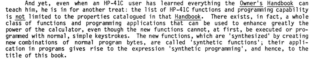 even when an HP-41C user has learned everything the Owner's Handbook can teach him, he is in for another treat: the list of HP-41C functions and programming capability is not limited to the properties catalogued in that Handbook. There exists, in fact, a whole class of functions and programming applications that can be used to enhance greatly the power of the calculator, even though the new functions cannot, at first, be executed or programmed with normal, simple keystrokes. The new functions, which are 'synthesized' by creating new combinations of normal program bytes, are called 'synthetic functions'; their appli- cation in programs gives rise to the expression 'synthetic programming'