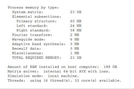       Process memory by type:
        System matrix:            23 GB
        Elemental subsections:
          Primary structure:      60 MB
          Left standard:          24 MB
          Right standard:         58 MB
        Fourier transform:        2 MB
        Waveguide mode:           6 MB
        Adaptive band synthesis:  0 MB
        Beowulf data:             0 MB
        Miscellaneous:            1 MB
        TOTAL REQUIRED MEMORY:    23 GB

      Amount of RAM installed on host computer:  188 GB
      Matrix solver:  internal 64-bit AVX with loss.
      Simulation mode:  local machine.
      Threads:  using 16 thread(s), 32 core(s) available.