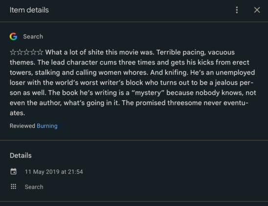 Google review screenshot:  0 out of 5 stars

☆☆☆☆☆ What a lot of shite this movie was. Terrible pacing, vacuous themes. The lead character cums three times and gets his kicks from erect towers, stalking and calling women whores. And knifing. He’s an unemployed loser with the world’s worst writer’s block who turns out to be a jealous person as well. The book he’s writing is a “mystery” because nobody knows, not even the author, what’s going in it. The promised threesome never eventuates.

Review…