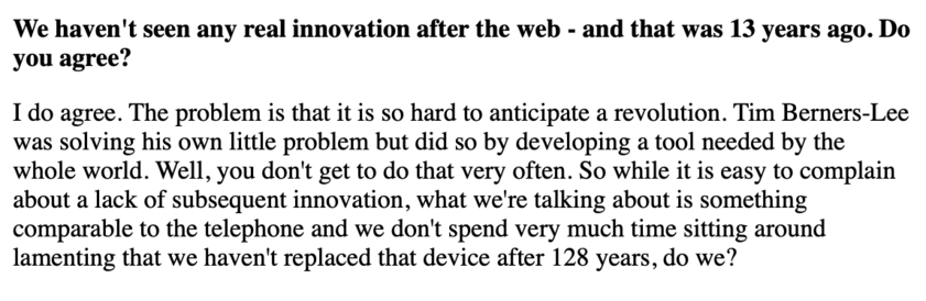 We haven't seen any real innovation after the web - and that was 13 years ago. Do you agree?

I do agree. The problem is that it is so hard to anticipate a revolution. Tim Berners-Lee was solving his own little problem but did so by developing a tool needed by the whole world. Well, you don't get to do that very often. So while it is easy to complain about a lack of subsequent innovation, what we're talking about is something comparable to the telephone and we don't spend very much time sitting…