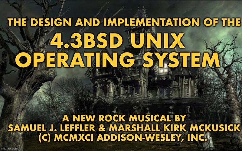 Picture of a spooky haunted house with text in the style of a title card
THE DESIGN AND IMPLEMENTATION OF THE
4.3BSD UNIX
OPERATING SYSTEM
A NEW ROCK MUSICAL BY
SAMUEL J. LEFFLER & MARSHALL KIRK MCKUSICK
(C) MCMXCI ADDISON-WESLEY, INC.